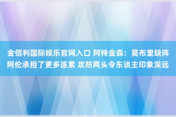 金佰利国际娱乐官网入口 阿特金森：莫布里缺阵阿伦承担了更多连累 攻防两头令东谈主印象深远