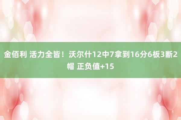 金佰利 活力全皆！沃尔什12中7拿到16分6板3断2帽 正负值+15