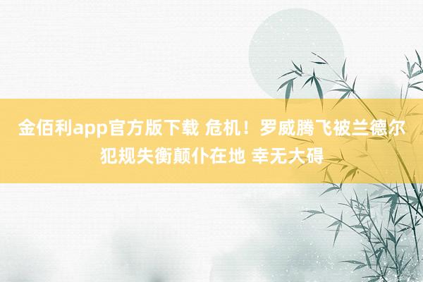 金佰利app官方版下载 危机！罗威腾飞被兰德尔犯规失衡颠仆在地 幸无大碍