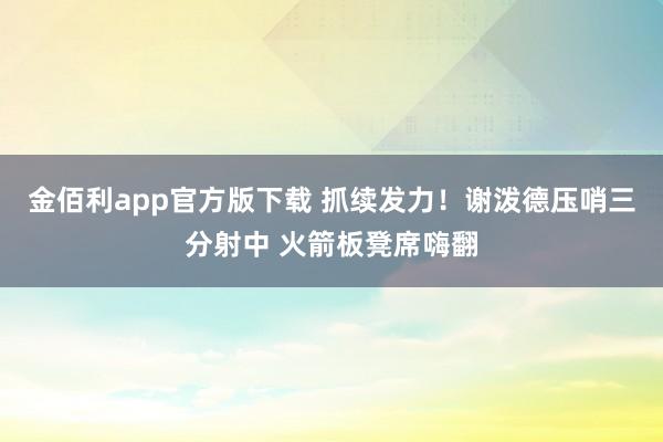 金佰利app官方版下载 抓续发力！谢泼德压哨三分射中 火箭板凳席嗨翻
