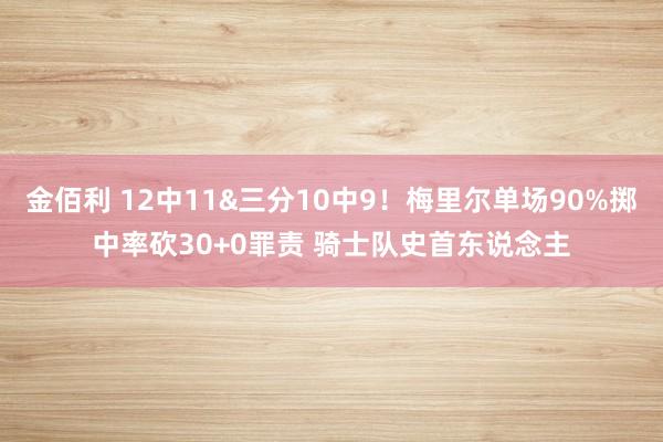 金佰利 12中11&三分10中9！梅里尔单场90%掷中率砍30+0罪责 骑士队史首东说念主