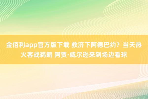 金佰利app官方版下载 救济下阿德巴约？当天热火客战鹈鹕 阿贾·威尔逊来到场边看球