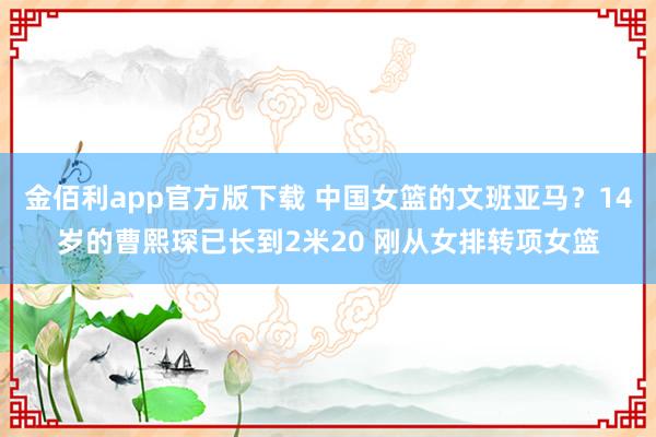 金佰利app官方版下载 中国女篮的文班亚马？14岁的曹熙琛已长到2米20 刚从女排转项女篮