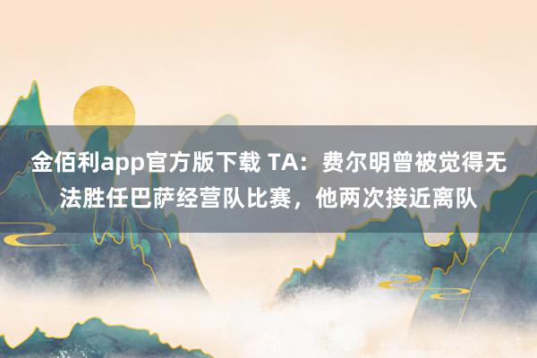 金佰利app官方版下载 TA：费尔明曾被觉得无法胜任巴萨经营队比赛，他两次接近离队