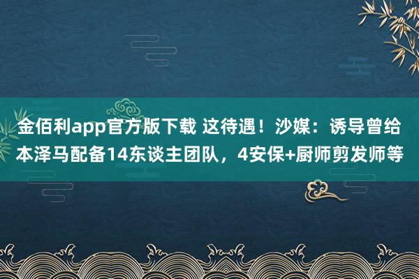 金佰利app官方版下载 这待遇！沙媒：诱导曾给本泽马配备14东谈主团队，4安保+厨师剪发师等