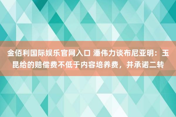 金佰利国际娱乐官网入口 潘伟力谈布尼亚明：玉昆给的赔偿费不低于内容培养费，并承诺二转