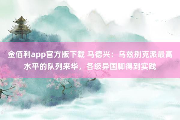 金佰利app官方版下载 马德兴：乌兹别克派最高水平的队列来华，各级异国脚得到实践