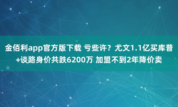金佰利app官方版下载 亏些许？尤文1.1亿买库普+谈路身价共跌6200万 加盟不到2年降价卖