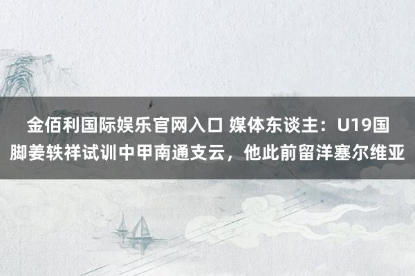 金佰利国际娱乐官网入口 媒体东谈主：U19国脚姜轶祥试训中甲南通支云，他此前留洋塞尔维亚