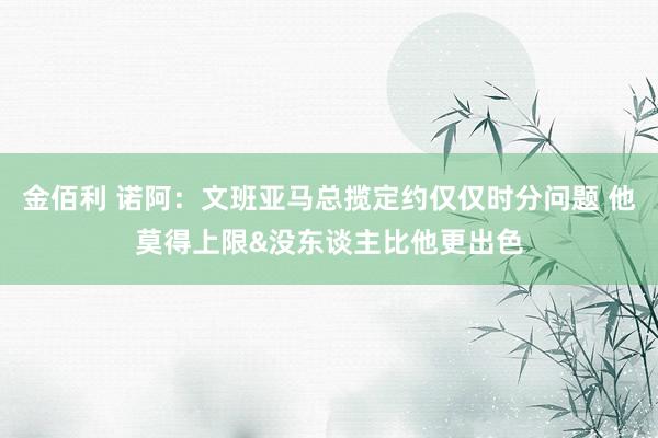 金佰利 诺阿：文班亚马总揽定约仅仅时分问题 他莫得上限&没东谈主比他更出色