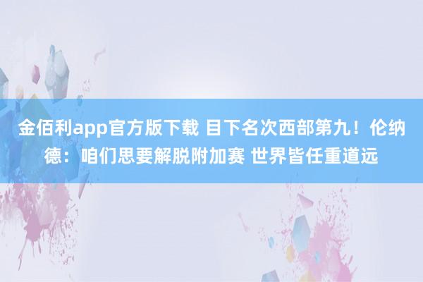 金佰利app官方版下载 目下名次西部第九！伦纳德：咱们思要解脱附加赛 世界皆任重道远