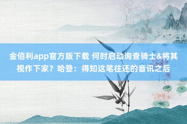 金佰利app官方版下载 何时启动询查骑士&将其视作下家？哈登：得知这笔往还的音讯之后