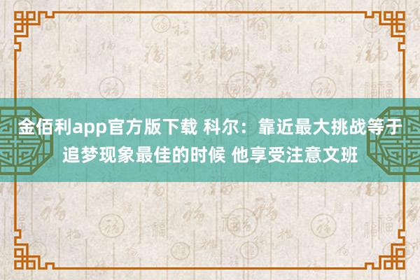 金佰利app官方版下载 科尔：靠近最大挑战等于追梦现象最佳的时候 他享受注意文班