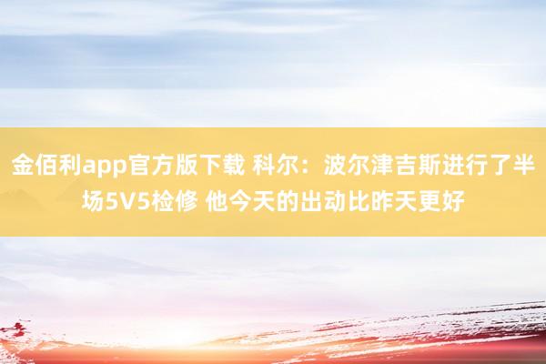 金佰利app官方版下载 科尔：波尔津吉斯进行了半场5V5检修 他今天的出动比昨天更好