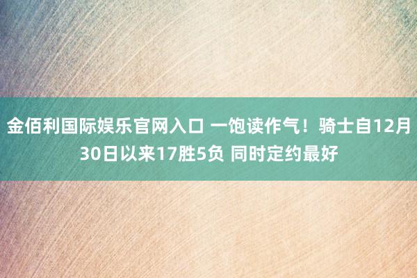 金佰利国际娱乐官网入口 一饱读作气！骑士自12月30日以来17胜5负 同时定约最好