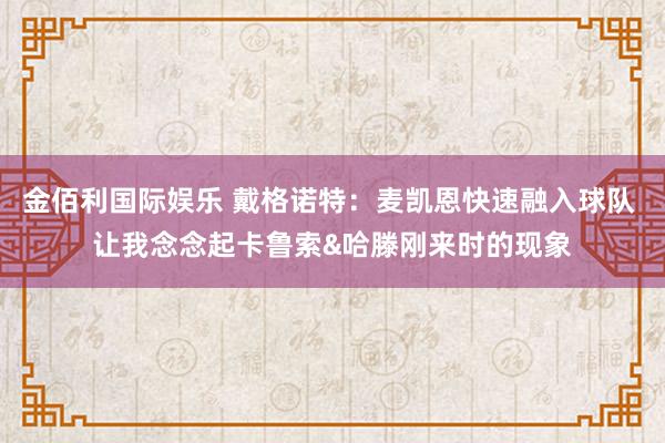 金佰利国际娱乐 戴格诺特：麦凯恩快速融入球队 让我念念起卡鲁索&哈滕刚来时的现象