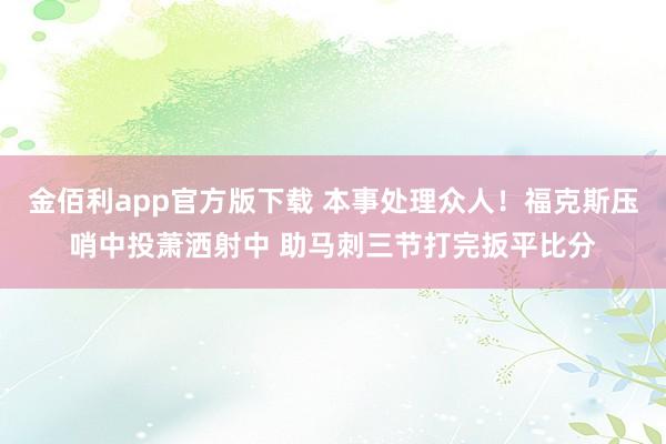 金佰利app官方版下载 本事处理众人！福克斯压哨中投萧洒射中 助马刺三节打完扳平比分