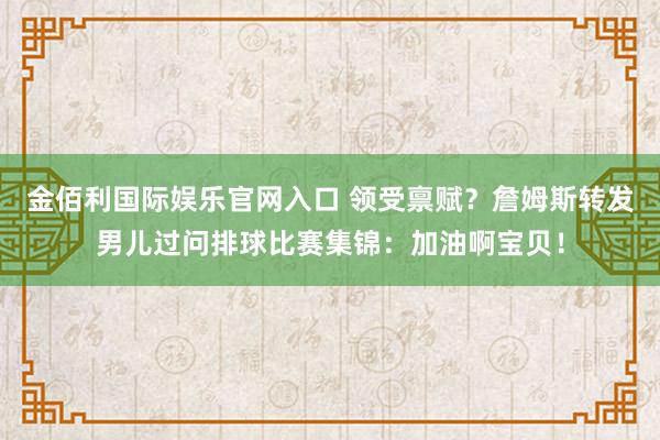 金佰利国际娱乐官网入口 领受禀赋？詹姆斯转发男儿过问排球比赛集锦：加油啊宝贝！