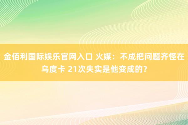 金佰利国际娱乐官网入口 火媒：不成把问题齐怪在乌度卡 21次失实是他变成的？