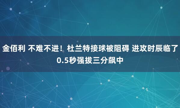 金佰利 不难不进！杜兰特接球被阻碍 进攻时辰临了0.5秒强拔三分飙中