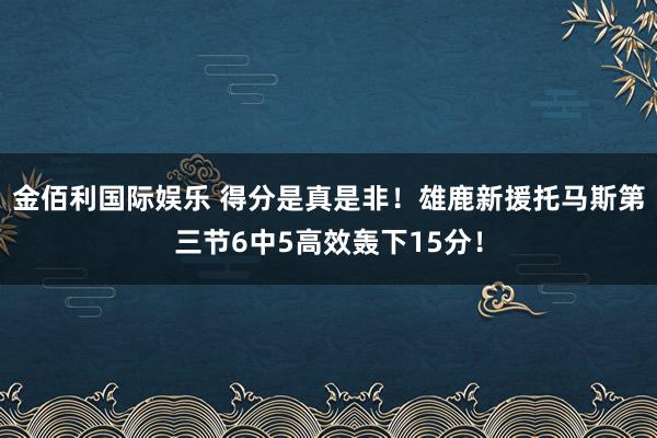 金佰利国际娱乐 得分是真是非！雄鹿新援托马斯第三节6中5高效轰下15分！