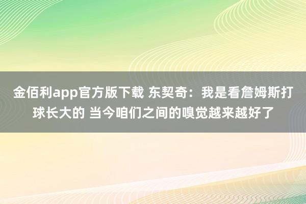 金佰利app官方版下载 东契奇：我是看詹姆斯打球长大的 当今咱们之间的嗅觉越来越好了