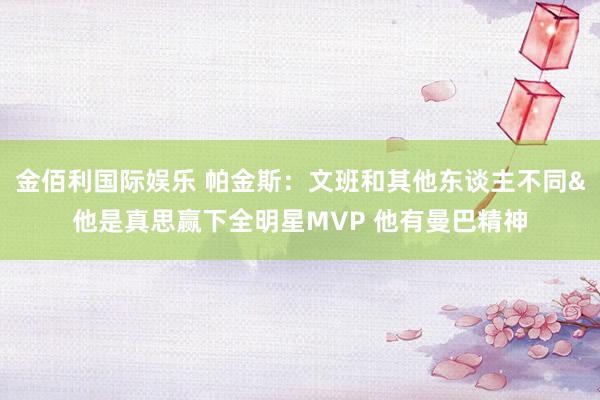 金佰利国际娱乐 帕金斯：文班和其他东谈主不同&他是真思赢下全明星MVP 他有曼巴精神