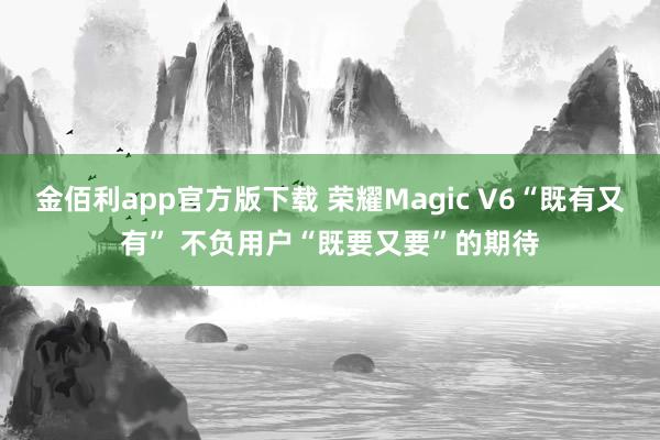 金佰利app官方版下载 荣耀Magic V6“既有又有” 不负用户“既要又要”的期待
