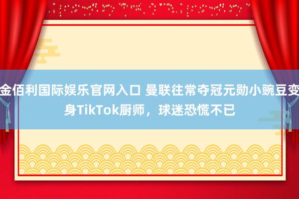 金佰利国际娱乐官网入口 曼联往常夺冠元勋小豌豆变身TikTok厨师，球迷恐慌不已