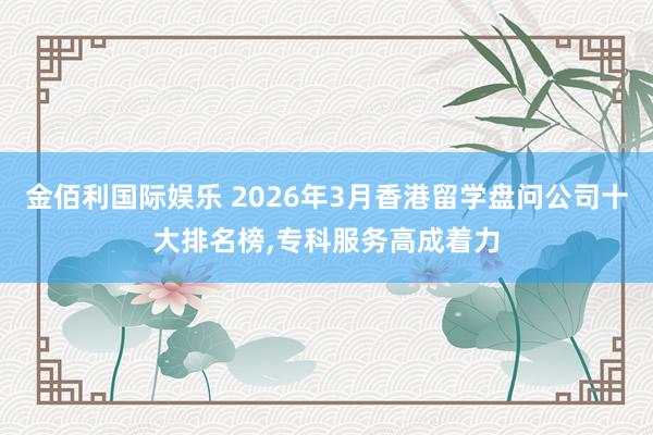 金佰利国际娱乐 2026年3月香港留学盘问公司十大排名榜，专科服务高成着力