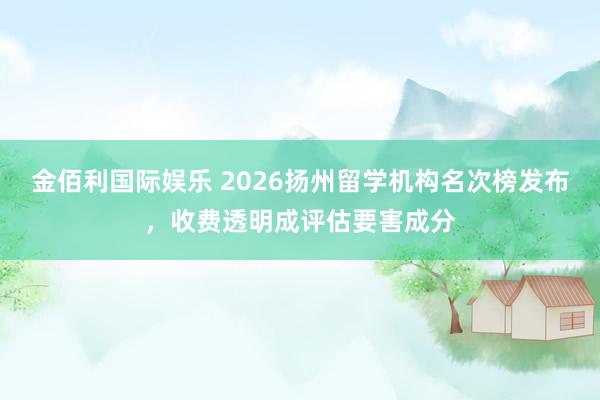 金佰利国际娱乐 2026扬州留学机构名次榜发布，收费透明成评估要害成分