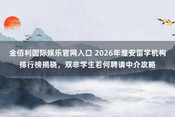 金佰利国际娱乐官网入口 2026年淮安留学机构排行榜揭晓，双非学生若何聘请中介攻略