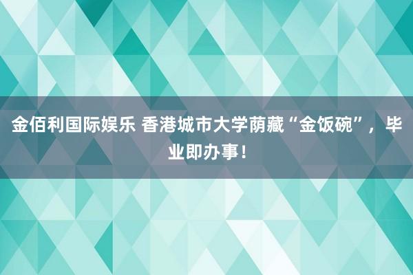金佰利国际娱乐 香港城市大学荫藏“金饭碗”，毕业即办事！