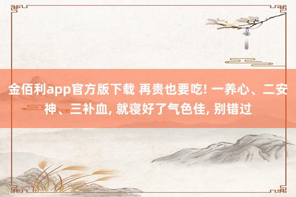 金佰利app官方版下载 再贵也要吃! 一养心、二安神、三补血， 就寝好了气色佳， 别错过