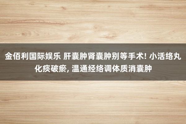 金佰利国际娱乐 肝囊肿肾囊肿别等手术! 小活络丸化痰破瘀， 温通经络调体质消囊肿