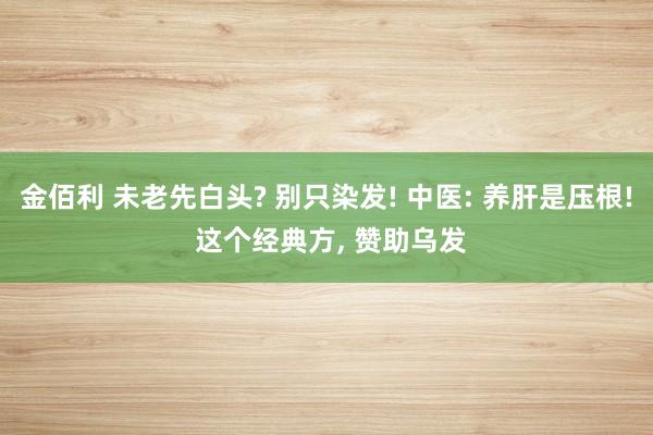 金佰利 未老先白头? 别只染发! 中医: 养肝是压根! 这个经典方， 赞助乌发