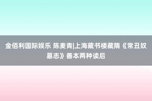 金佰利国际娱乐 陈麦青|上海藏书楼藏隋《常丑奴墓志》善本两种读后