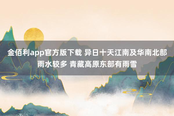 金佰利app官方版下载 异日十天江南及华南北部雨水较多 青藏高原东部有雨雪