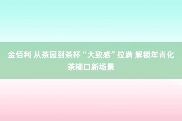 金佰利 从茶园到茶杯“大致感”拉满 解锁年青化茶糊口新场景