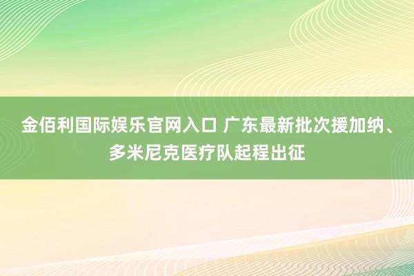 金佰利国际娱乐官网入口 广东最新批次援加纳、多米尼克医疗队起程出征