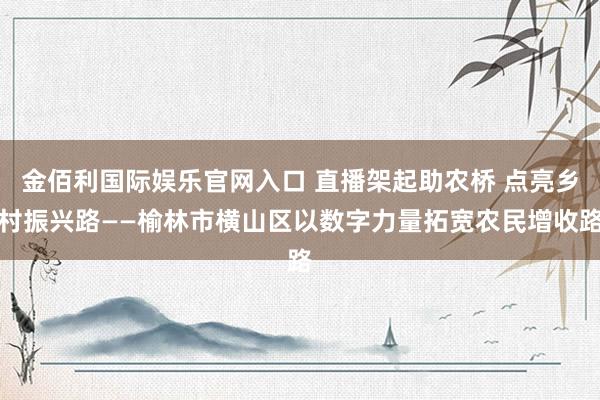 金佰利国际娱乐官网入口 直播架起助农桥 点亮乡村振兴路——榆林市横山区以数字力量拓宽农民增收路