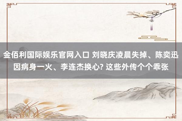 金佰利国际娱乐官网入口 刘晓庆凌晨失掉、陈奕迅因病身一火、李连杰换心? 这些外传个个乖张