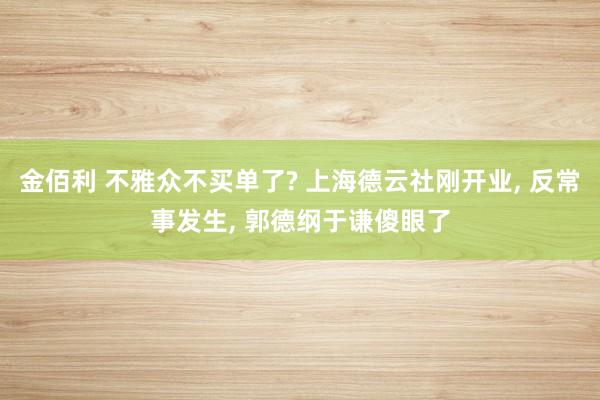 金佰利 不雅众不买单了? 上海德云社刚开业， 反常事发生， 郭德纲于谦傻眼了