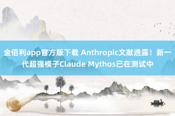 金佰利app官方版下载 Anthropic文献透露！新一代超强模子Claude Mythos已在测试中