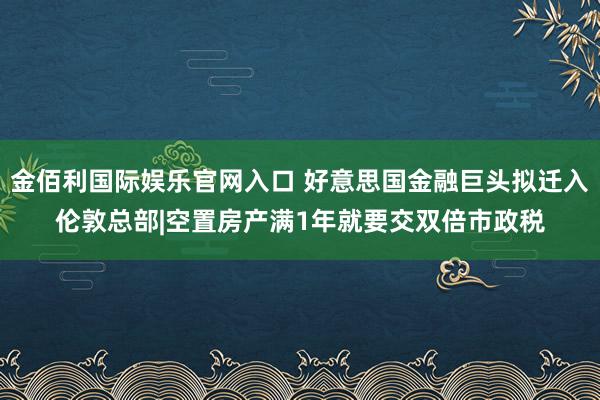 金佰利国际娱乐官网入口 好意思国金融巨头拟迁入伦敦总部|空置房产满1年就要交双倍市政税