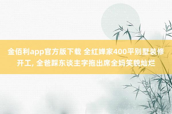 金佰利app官方版下载 全红婵家400平别墅装修开工， 全爸踩东谈主字拖出席全妈笑貌灿烂