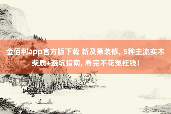 金佰利app官方版下载 新及第装修， 5种主流实木柴质+避坑指南， 看完不花冤枉钱!