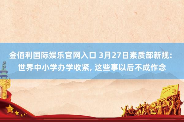 金佰利国际娱乐官网入口 3月27日素质部新规: 世界中小学办学收紧， 这些事以后不成作念