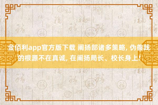 金佰利app官方版下载 阐扬部诸多策略， 伪善践的根源不在真诚， 在阐扬局长、校长身上!