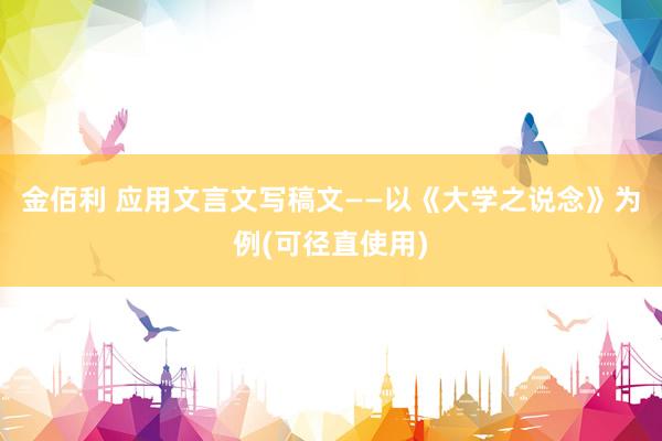 金佰利 应用文言文写稿文——以《大学之说念》为例(可径直使用)
